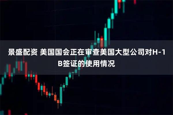 景盛配资 美国国会正在审查美国大型公司对H-1B签证的使用情况